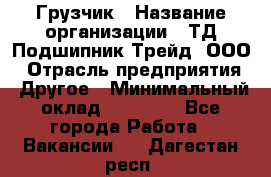 Грузчик › Название организации ­ ТД Подшипник Трейд, ООО › Отрасль предприятия ­ Другое › Минимальный оклад ­ 35 000 - Все города Работа » Вакансии   . Дагестан респ.